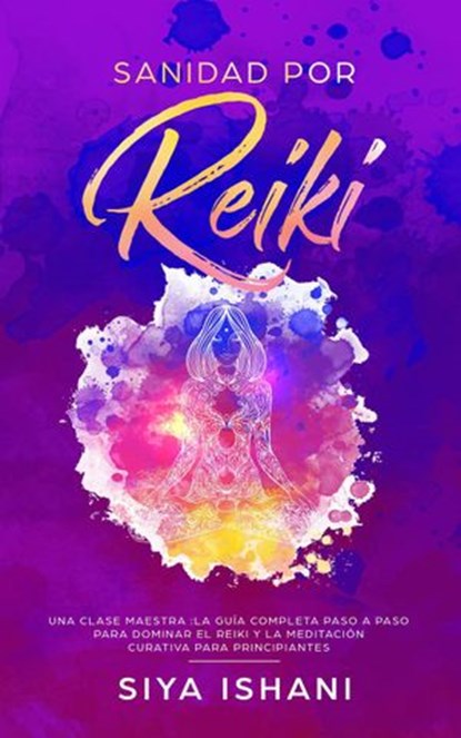 Sanidad por Reiki - Una clase maestra :La guía completa paso a paso para dominar el reiki y la meditación curativa para principiantes, Siya Ishani - Ebook - 9781393922612