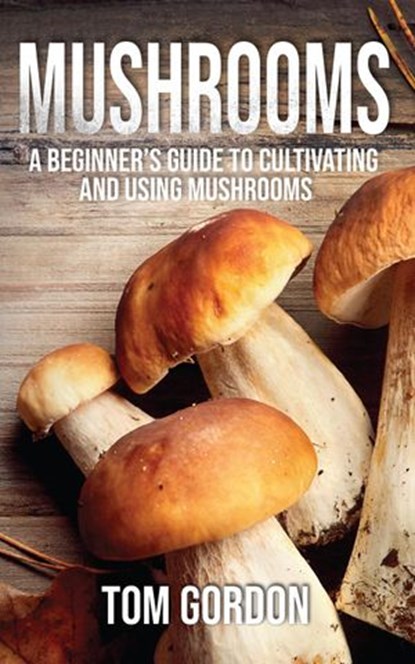 Mushrooms: A Beginner’s Guide to Cultivating and Using Mushrooms, Tom Gordon - Ebook - 9781393938095