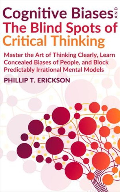 Cognitive Biases And The Blind Spots Of Critical Thinking: Master Thinking Clearly, Learn Concealed Biases Of People, And Block Predictably Irrational Mental Models, Phillip T. Erickson - Ebook - 9781393950578