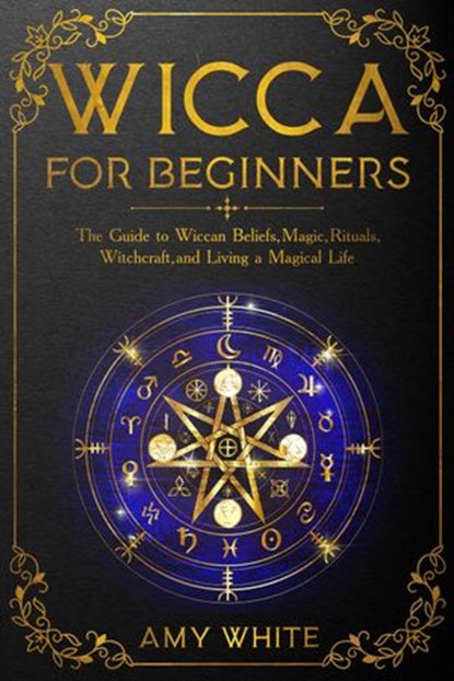Wicca For Beginners: The Guide to Wiccan Beliefs, Magic, Rituals, Witchcraft, and Living a Magical Life, Amy White - Ebook - 9781393962731