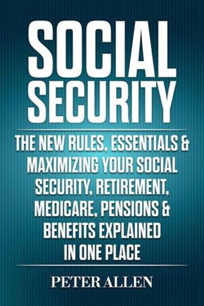 Social Security: The New Rules, Essentials & Maximizing Your Social Security, Retirement, Medicare, Pensions & Benefits Explained In One Place, Peter Allen - Ebook - 9781393976578