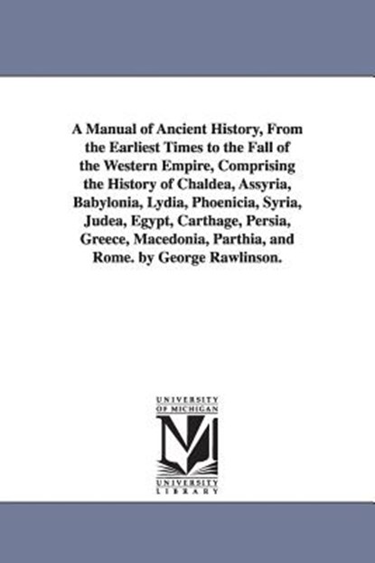 A Manual of Ancient History, From the Earliest Times to the Fall of the Western Empire, Comprising the History of Chaldea, Assyria, Babylonia, Lydia, Phoenicia, Syria, Judea, Egypt, Carthage, Persia, Greece, Macedonia, Parthia, and Rome. by George Rawlinson., George Rawlinson - Paperback - 9781425566289