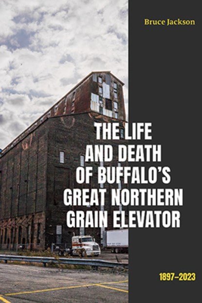 The Life and Death of Buffalo's Great Northern Grain Elevator: 1897-2023, Bruce Jackson - Paperback - 9781438497037