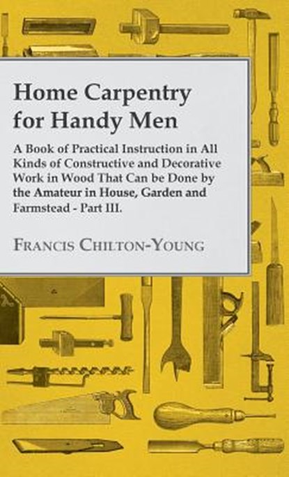 Home Carpentry For Handy Men - A Book Of Practical Instruction In All Kinds Of Constructive And Decorative Work In Wood That Can Be Done By The Amateur In House, Garden And Farmstead - Part III., Francis Chilton-Young - Gebonden - 9781445504995