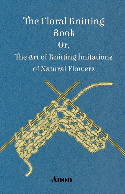 The Floral Knitting Book - Or, The Art of Knitting Imitations of Natural Flowers, Anon. - Paperback - 9781445528366