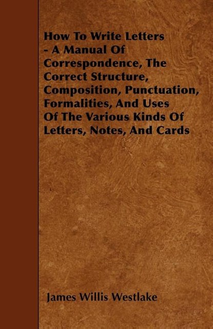 How To Write Letters - A Manual Of Correspondence, The Correct Structure, Composition, Punctuation, Formalities, And Uses Of The Various Kinds Of Letters, Notes, And Cards, James Willis Westlake - Paperback - 9781446005576