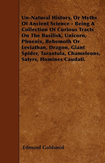 Un-Natural History; Or, Myths of Ancient Science - Being a Collection of Curious Tracts on the Basilisk, Unicorn, Phoenix, Behemoth or Leviathan, Dragon, Giant Spider, Tarantula, Chameleons, Satyrs, Homines Caudati - Vol. I., Edmund Goldsmid - Paperback - 9781446007846