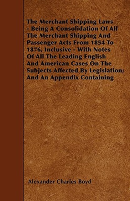 The Merchant Shipping Laws - Being A Consolidation Of All The Merchant Shipping And Passenger Acts From 1854 To 1876, Inclusive - With Notes Of All The Leading English And American Cases On The Subjects Affected By Legislation; And An Appendix Containing, Alexander Charles Boyd - Paperback - 9781446010105