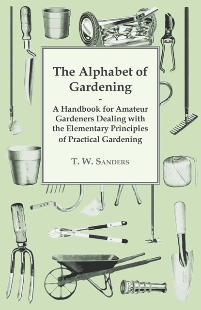 The Alphabet of Gardening - A Handbook for Amateur Gardeners Dealing with the Elementary Principles of Practical Gardening, T. W. Sanders - Paperback - 9781447479680