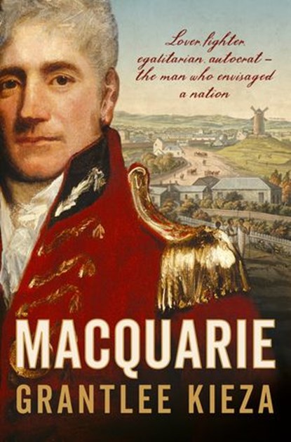 Macquarie: The fascinating true colonial history & story of the lover, fighter, egalitarian, & autocrat who envisaged the nation we call Australia, from the author of SISTER VIV, BANKS and HUDSON FYSH, Grantlee Kieza - Ebook - 9781460707586