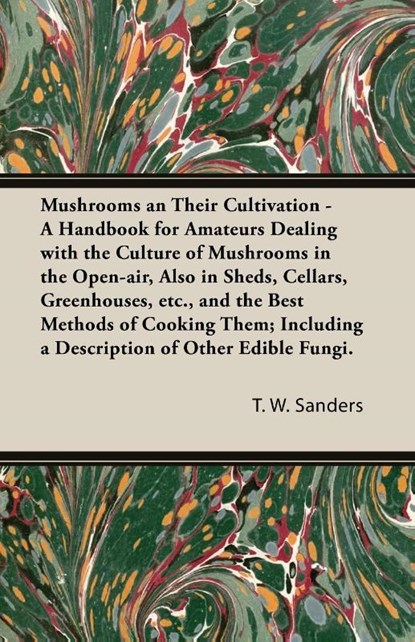 Mushrooms and Their Cultivation - A Handbook for Amateurs Dealing with the Culture of Mushrooms in the Open-Air, Also in Sheds, Cellars, Greenhouses, E, T W Sanders - Paperback - 9781473312487