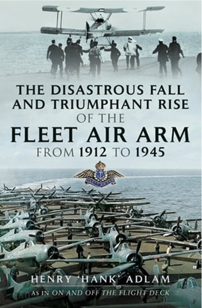 The Disastrous Fall and Triumphant Rise of the Fleet Air Arm from 1912 to 1945, Henry "Hank" Adlam - Ebook - 9781473840973