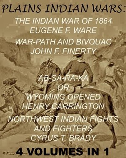 The Plains Indian Wars: Indian War of 1864, War-Path & Bivouac, Ab-Sa-Ra-Ka Or Wyoming Opened, & Northwest Indian Fights & Fighters" (4 Volumes In 1), Eugene F. Ware ; John F. Finerty ; Henry B. Carrington ; Margaret I. Carrington ; Cyrus T. Brady - Ebook - 9781497799066