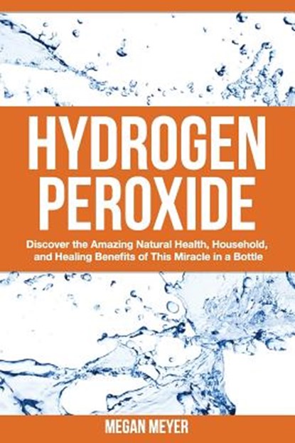 Hydrogen Peroxide: Discover the Amazing Natural Health, Household and Healing Benefits of This Miracle in a Bottle, Megan Meyer - Paperback - 9781502932198