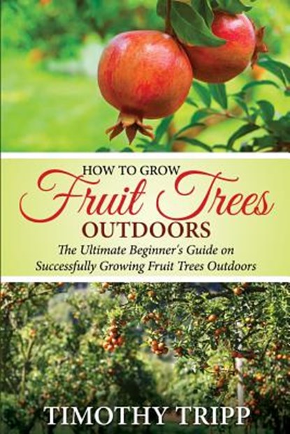 How to Grow Fruit Trees Outdoors: The Ultimate Beginner's Guide on Successfully Growing Fruit Trees Outdoors, Timothy Tripp - Paperback - 9781505498073