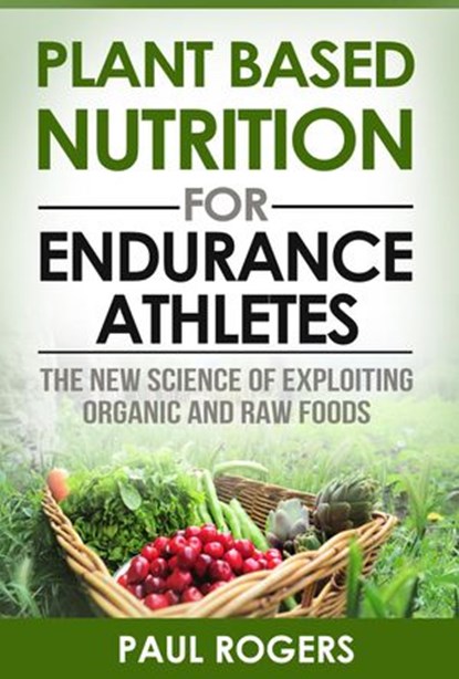 Plant Based Nutrition for Endurance Athletes: The New Science of Exploiting Organic and Raw Foods, Paul Rogers - Ebook - 9781507046890