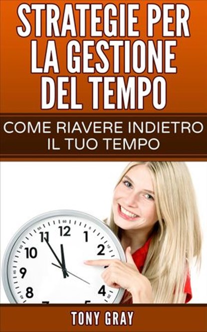 Strategie per la gestione del tempo – Come riavere indietro il tuo tempo, Tony Gray - Ebook - 9781507130698