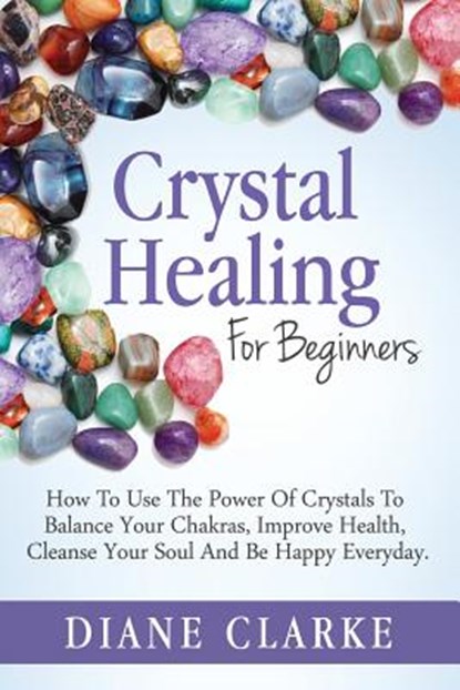 Crystal Healing For Beginners: How to Use the Power of Crystals to Balance Your Chakras, Improve Health, Cleanse Your Soul and Be Happy Everyday, Diane Clarke - Paperback - 9781508952596