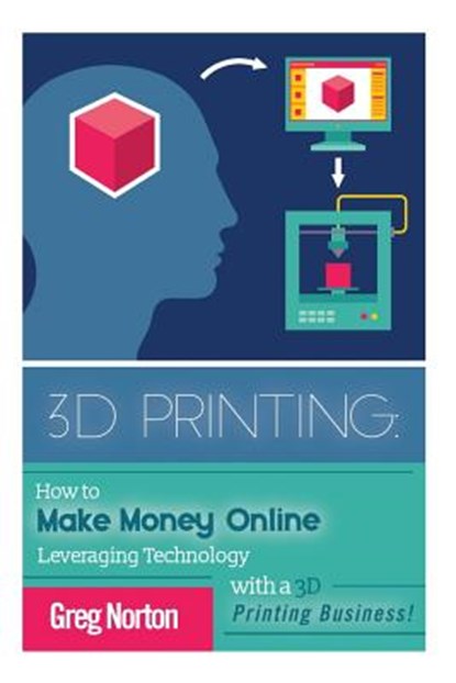 3D Printing: How to Make Money Online Leveraging Technology with a 3D Printing Business, Greg Norton - Paperback - 9781514785669