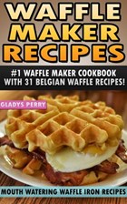 Waffle Maker Recipes: #1 Waffle Maker Cookbook with 31 Belgian Waffle Recipes And MORE! Mouth Watering Waffle Iron Recipes (Breakfast, Lunch, Dessert, Specialty Recipes & Sandwiches) | Gladys Perry | 