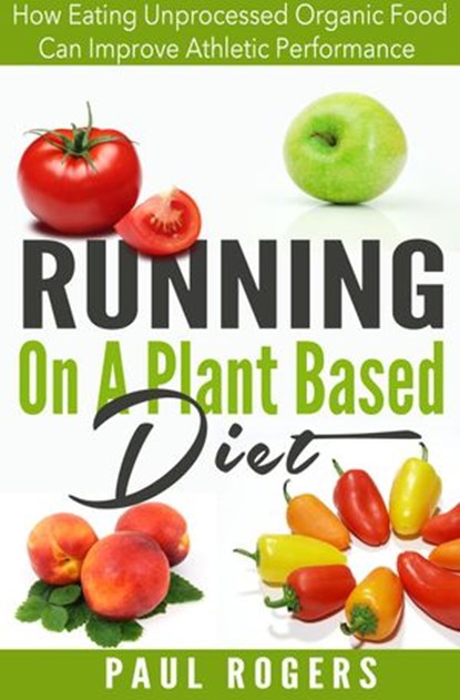 Running On A Plant Based Diet: How Eating Unprocessed Organic Food Can Improve Athletic Performance, Paul Rogers - Ebook - 9781516364503