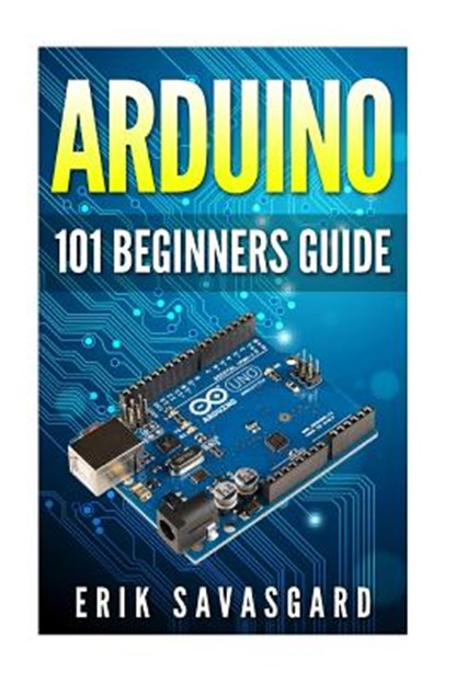 Arduino: 101 Beginners Guide: How to get started with Your Arduino (Tips, Tricks, Projects and More!), Erik Savasgard - Paperback - 9781516964628