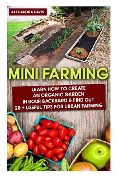 Mini Farming: Learn How to Create An Organic Garden in Your Backyard & Find Out 20 + Useful Tips For Urban Farming: (Mini Farm, Orga, Alexandra Davis - Paperback - 9781518817700