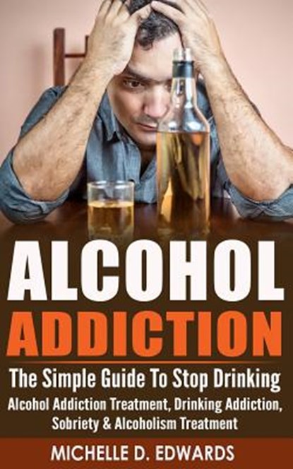 Alcohol Addiction: The Simple Guide To Stop Drinking - Alcohol Addiction Treatment, Drinking Addiction, Sobriety & Alcoholism Treatment, Michelle D. Edwards - Paperback - 9781519116758
