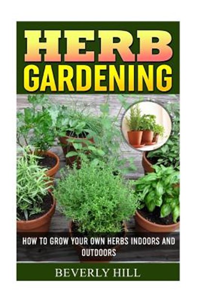 Herb Gardening: How To Grow Your Own Herbs Indoors And Outdoors, Beverly Hill - Paperback - 9781522830306