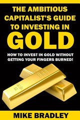 The Ambitious Capitalist's Guide to Investing in GOLD: How to Invest in GOLD without Getting Your Fingers Burned! - Mike Bradley - 9781523390311