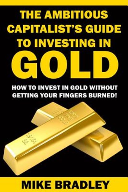 The Ambitious Capitalist's Guide to Investing in GOLD: How to Invest in GOLD without Getting Your Fingers Burned!, Mike Bradley - Paperback - 9781523390311