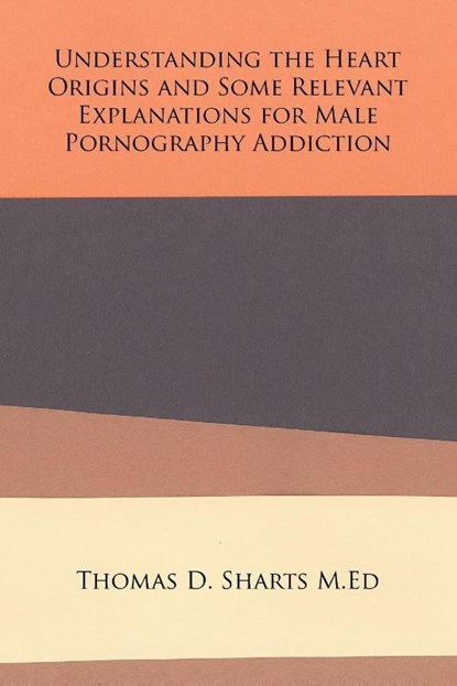 Understanding the Heart Origins and Some Relevant Explanations for Male Pornography Addiction, Thomas D Sharts M Ed - Paperback - 9781524553869
