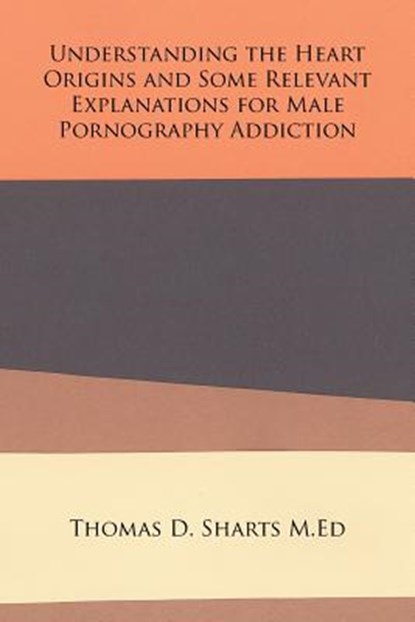 Understanding the Heart Origins and Some Relevant Explanations for Male Pornography Addiction, Thomas D Sharts M Ed - Paperback - 9781524553869