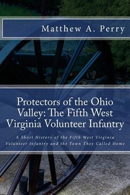 Protectors of the Ohio Valley: The Fifth West Virginia Volunteer Infantry: A Short History of the Fifth West Virginia Volunteer Infantry and the Town, Matthew a. Perry - Paperback - 9781532927102
