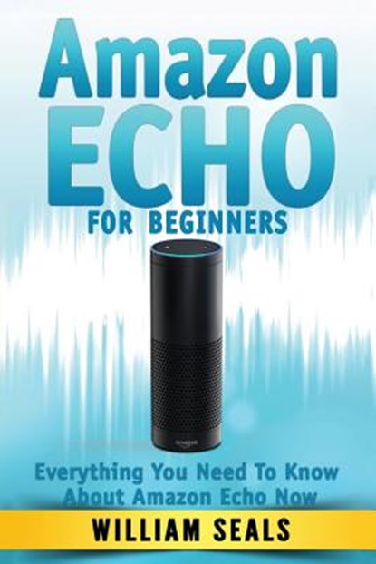Amazon Echo: Amazon Echo For Beginners - Everything You Need To Know About Amazon Echo Now, William Seals - Paperback - 9781537784939