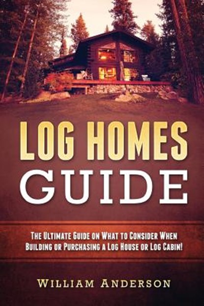 Log Homes Guide: The Ultimate Guide on What to Consider When Building or Purchasing a Log House or Log Cabin!, William Anderson - Paperback - 9781537788166