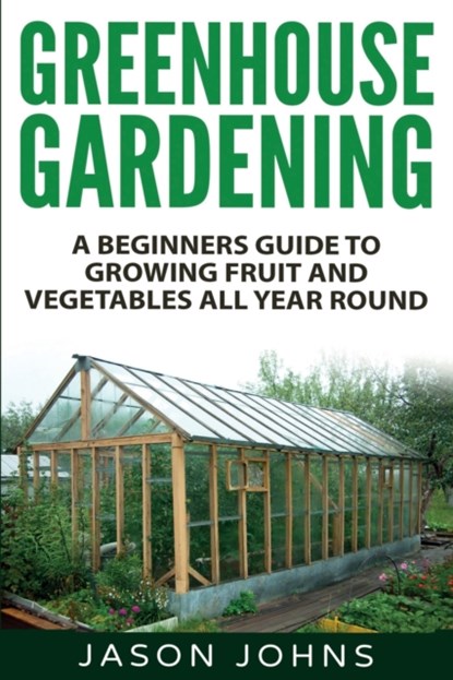 Greenhouse Gardening - A Beginners Guide To Growing Fruit and Vegetables All Year Round, Jason Johns - Paperback - 9781539126195