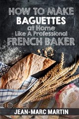 How To Make Baguettes At Home Like A Professional French Baker: Authentic Receipe Of Artisan Bread Baking - Jean-Marc Martin - 9781539825265
