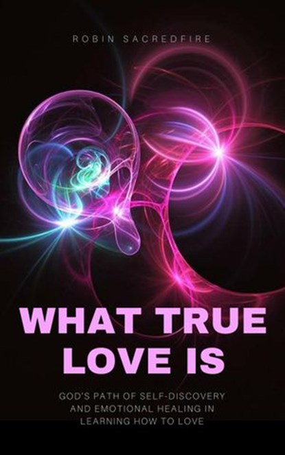 What True Love Is: God’s Path of Self-Discovery and Emotional Healing in Learning How to Love, Robin Sacredfire - Ebook - 9781540120946