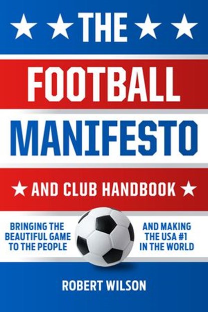 The Football Manifesto and Club Handbook: Bringing the Beautiful Game to the People and Making the USA #1 in the World, Robert Wilson - Ebook - 9781540133724