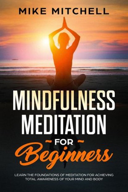 Mindfulness Meditation for Beginners Learn the Foundations of Meditation for Achieving Total Awareness of Your Mind and Body, Mike Mitchell - Ebook - 9781540154866