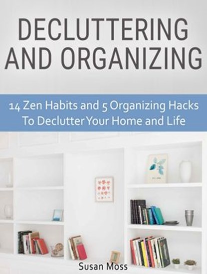 Decluttering and Organizing: 14 Zen Habits and 5 Organizing Hacks To Declutter Your Home and Life, Susan Moss - Ebook - 9781540162434