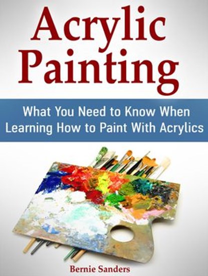 Acrylic Painting: What You Need to Know When Learning How to Paint With Acrylics, Bernie Sanders - Ebook - 9781540165725