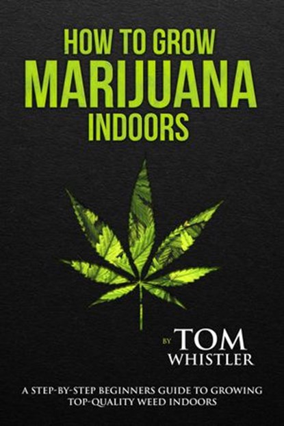 How to Grow Marijuana : Indoors - A Step-by-Step Beginners Guide to Growing Top-Quality Weed Indoors, Tom Whistler - Ebook - 9781540182210