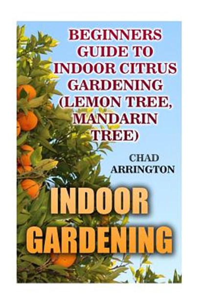 Indoor Gardening: Beginners Guide to Indoor Citrus Gardening: (Lemon Tree, Mandarin Tree), Chad Arrington - Paperback - 9781542920797