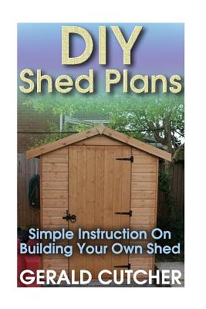 DIY Shed Plans: Simple Instruction On Building Your Own Shed: (Household Hacks, DIY Projects, DIY Crafts, Wood Pallet Projects, Woodwo, Gerald Cutcher - Paperback - 9781544165400