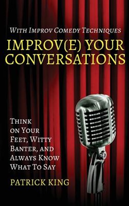 Improv(e) Your Conversations: Think on Your Feet, Witty Banter, and Always Know What To Say with Improv Comedy Techniques, Patrick King - Paperback - 9781544663418