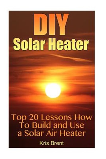DIY Solar Heater: Top 20 Lessons How To Build and Use a Solar Air Heater, Kris Brent - Paperback - 9781545097519