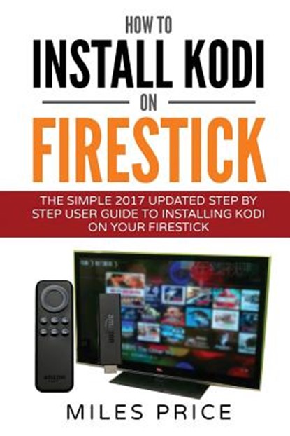 How To Install Kodi On Firestick: The Simple 2017 Updated Step By Step User Guide To Installing Kodi On Your Firestick, Miles Price - Paperback - 9781545238424