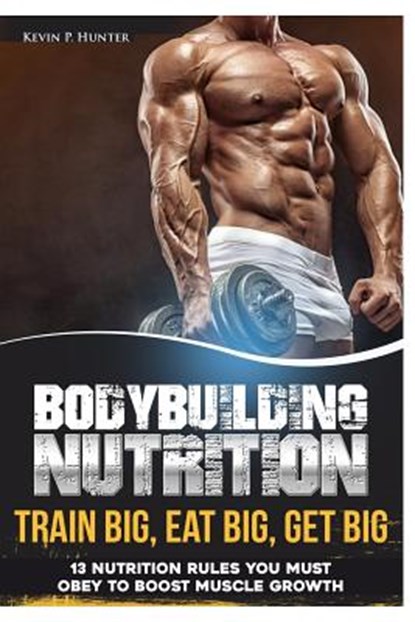 Bodybuilding Nutrition: Train Big, Eat Big, Get Big - 13 Nutrition Rules You MUST Obey to Boost Muscle Growth, Kevin P. Hunter - Paperback - 9781548096885